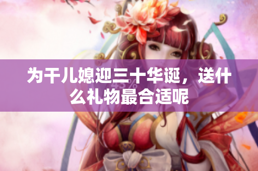 为干儿媳迎三十华诞，送什么礼物最合适呢