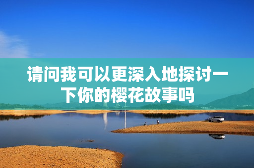 请问我可以更深入地探讨一下你的樱花故事吗