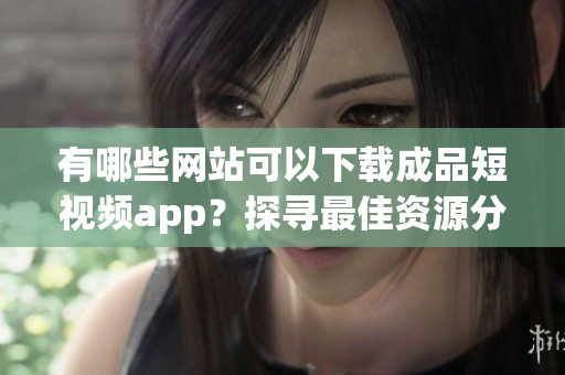 有哪些网站可以下载成品短视频app？探寻最佳资源分享平台