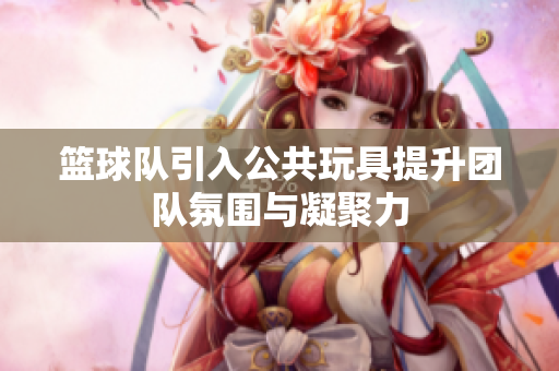 篮球队引入公共玩具提升团队氛围与凝聚力