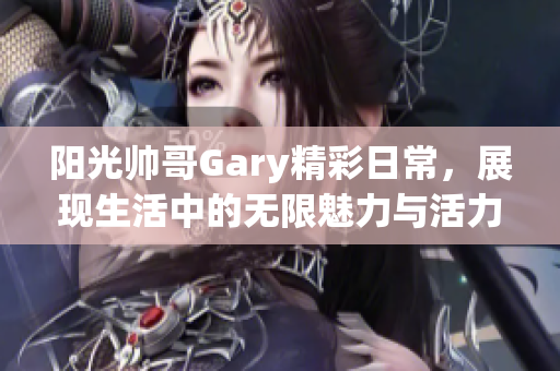 阳光帅哥Gary精彩日常，展现生活中的无限魅力与活力