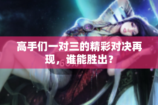 高手们一对三的精彩对决再现，谁能胜出？