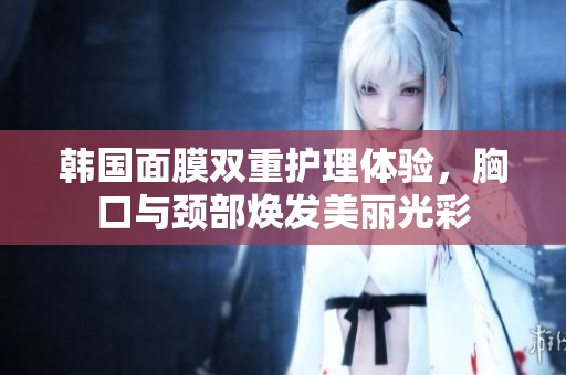 韩国面膜双重护理体验，胸口与颈部焕发美丽光彩