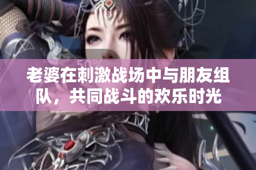 老婆在刺激战场中与朋友组队，共同战斗的欢乐时光