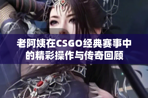 老阿姨在CSGO经典赛事中的精彩操作与传奇回顾