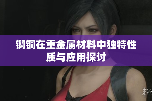 锕铜在重金属材料中独特性质与应用探讨