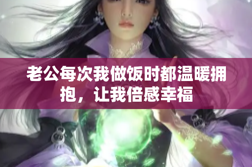 老公每次我做饭时都温暖拥抱，让我倍感幸福