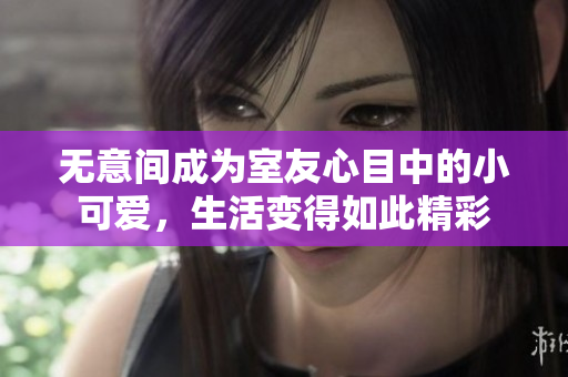 无意间成为室友心目中的小可爱，生活变得如此精彩