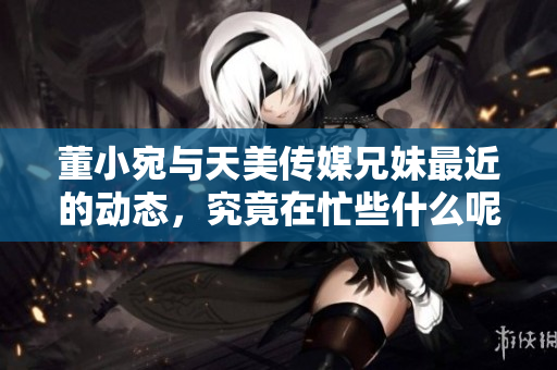 董小宛与天美传媒兄妹最近的动态，究竟在忙些什么呢