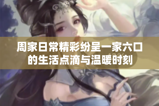 周家日常精彩纷呈一家六口的生活点滴与温暖时刻