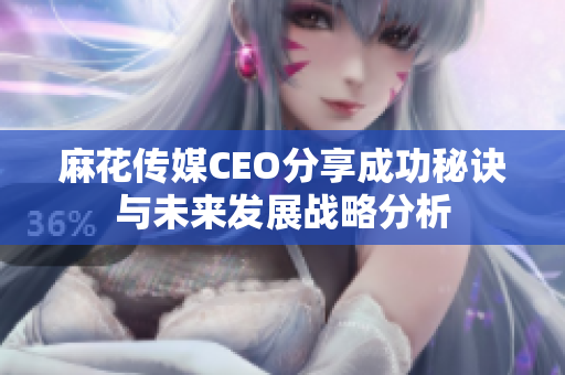 麻花传媒CEO分享成功秘诀与未来发展战略分析
