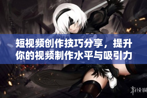 短视频创作技巧分享，提升你的视频制作水平与吸引力