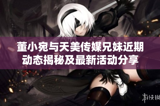 董小宛与天美传媒兄妹近期动态揭秘及最新活动分享