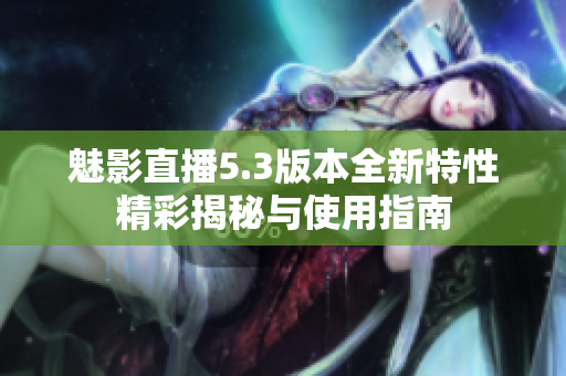 魅影直播5.3版本全新特性精彩揭秘与使用指南