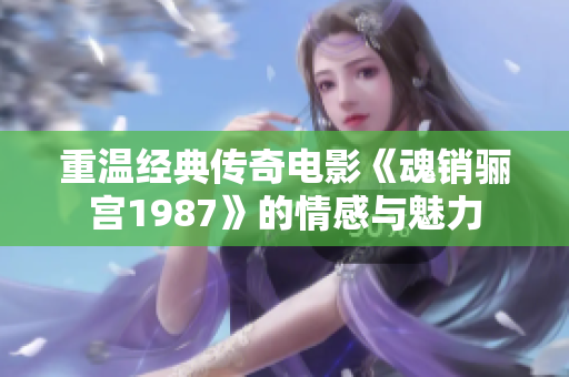重温经典传奇电影《魂销骊宫1987》的情感与魅力