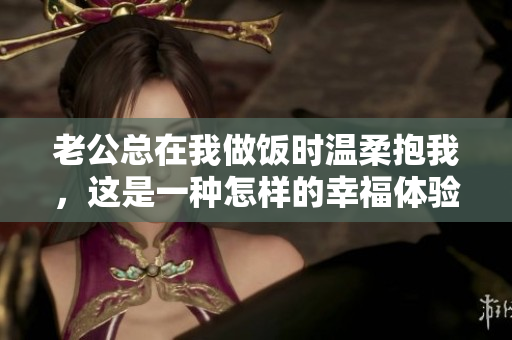 老公总在我做饭时温柔抱我，这是一种怎样的幸福体验