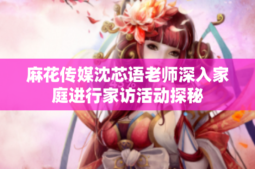 麻花传媒沈芯语老师深入家庭进行家访活动探秘