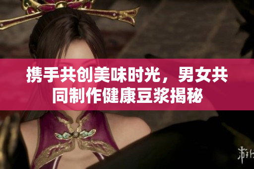 携手共创美味时光，男女共同制作健康豆浆揭秘