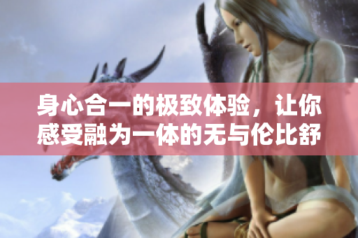 身心合一的极致体验，让你感受融为一体的无与伦比舒适感