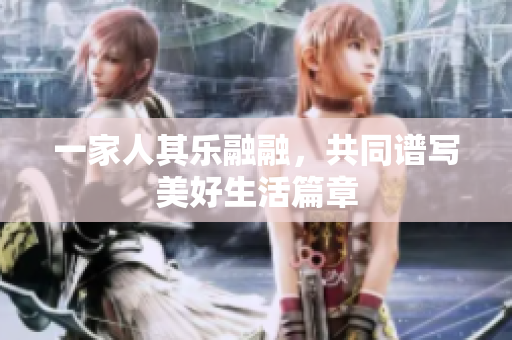 一家人其乐融融，共同谱写美好生活篇章