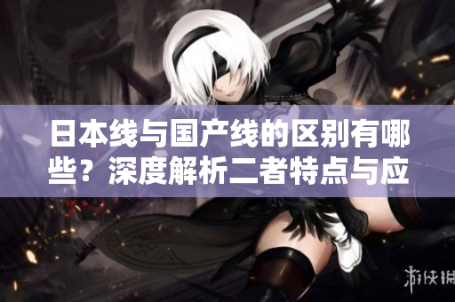 日本线与国产线的区别有哪些？深度解析二者特点与应用