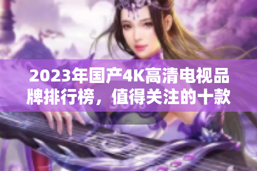 2023年国产4K高清电视品牌排行榜，值得关注的十款推荐