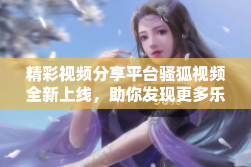精彩视频分享平台骚狐视频全新上线，助你发现更多乐趣
