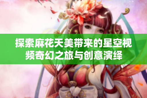 探索麻花天美带来的星空视频奇幻之旅与创意演绎