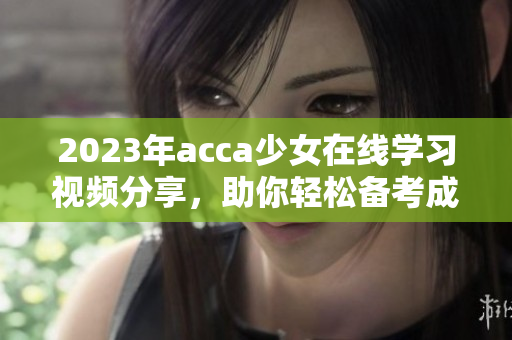 2023年acca少女在线学习视频分享，助你轻松备考成功