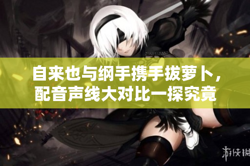 自来也与纲手携手拔萝卜，配音声线大对比一探究竟