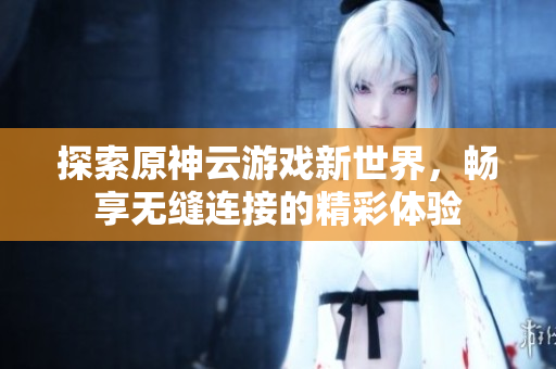 探索原神云游戏新世界，畅享无缝连接的精彩体验
