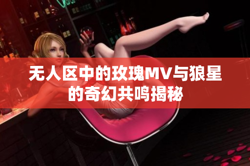 无人区中的玫瑰MV与狼星的奇幻共鸣揭秘