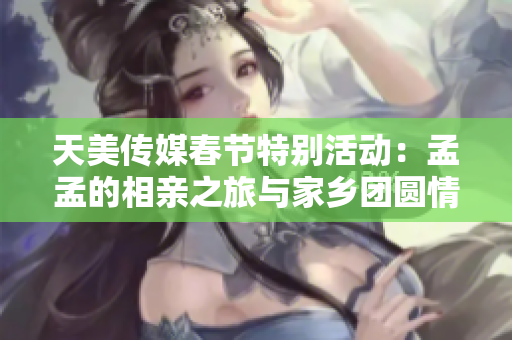 天美传媒春节特别活动：孟孟的相亲之旅与家乡团圆情怀