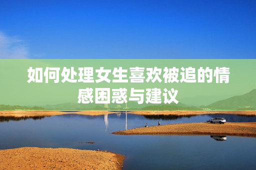 如何处理女生喜欢被追的情感困惑与建议