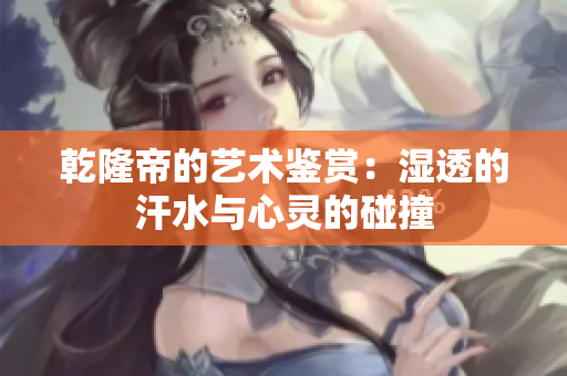 乾隆帝的艺术鉴赏：湿透的汗水与心灵的碰撞