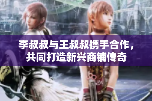 李叔叔与王叔叔携手合作，共同打造新兴商铺传奇