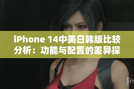 iPhone 14中美日韩版比较分析：功能与配置的差异探讨