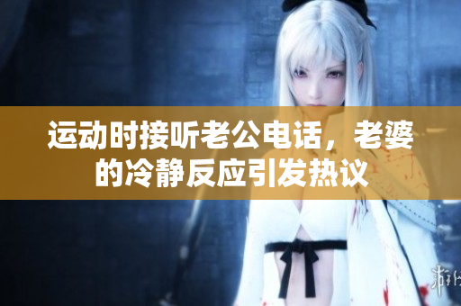 运动时接听老公电话，老婆的冷静反应引发热议
