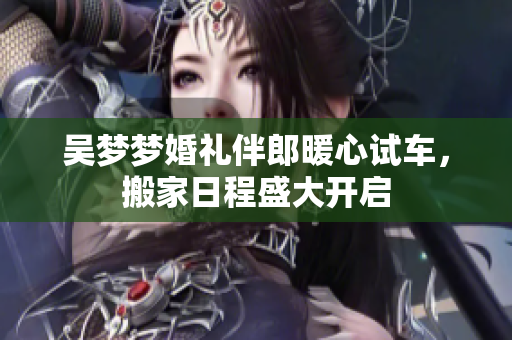 吴梦梦婚礼伴郎暖心试车，搬家日程盛大开启