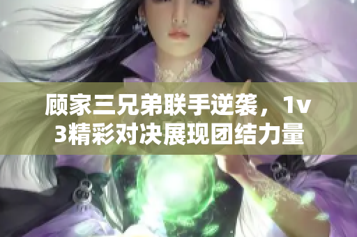 顾家三兄弟联手逆袭，1v3精彩对决展现团结力量