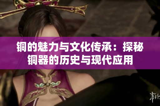铜的魅力与文化传承：探秘铜器的历史与现代应用