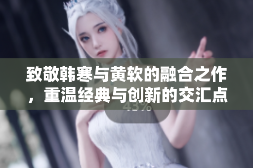 致敬韩寒与黄软的融合之作，重温经典与创新的交汇点