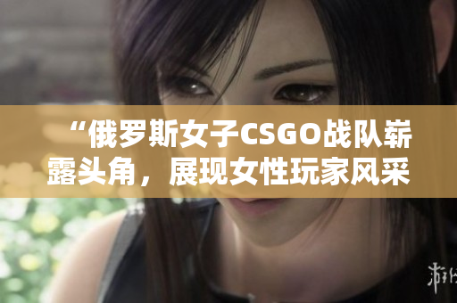 “俄罗斯女子CSGO战队崭露头角，展现女性玩家风采”
