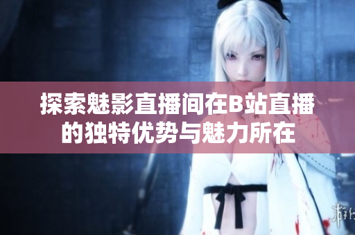 探索魅影直播间在B站直播的独特优势与魅力所在
