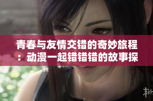 青春与友情交错的奇妙旅程：动漫一起错错错的故事探秘