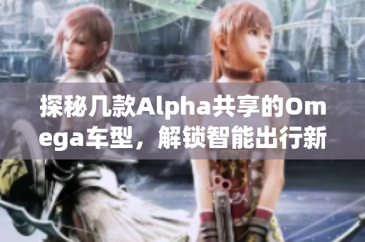 探秘几款Alpha共享的Omega车型，解锁智能出行新体验