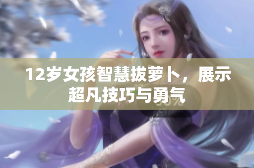 12岁女孩智慧拔萝卜，展示超凡技巧与勇气