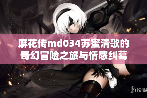 麻花传md034苏蜜清歌的奇幻冒险之旅与情感纠葛