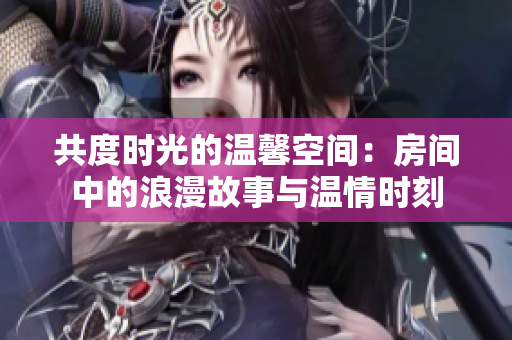 共度时光的温馨空间：房间中的浪漫故事与温情时刻