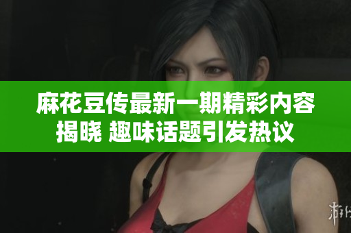 麻花豆传最新一期精彩内容揭晓 趣味话题引发热议